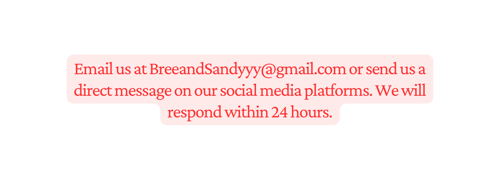 Email us at BreeandSandyyy gmail com or send us a direct message on our social media platforms We will respond within 24 hours