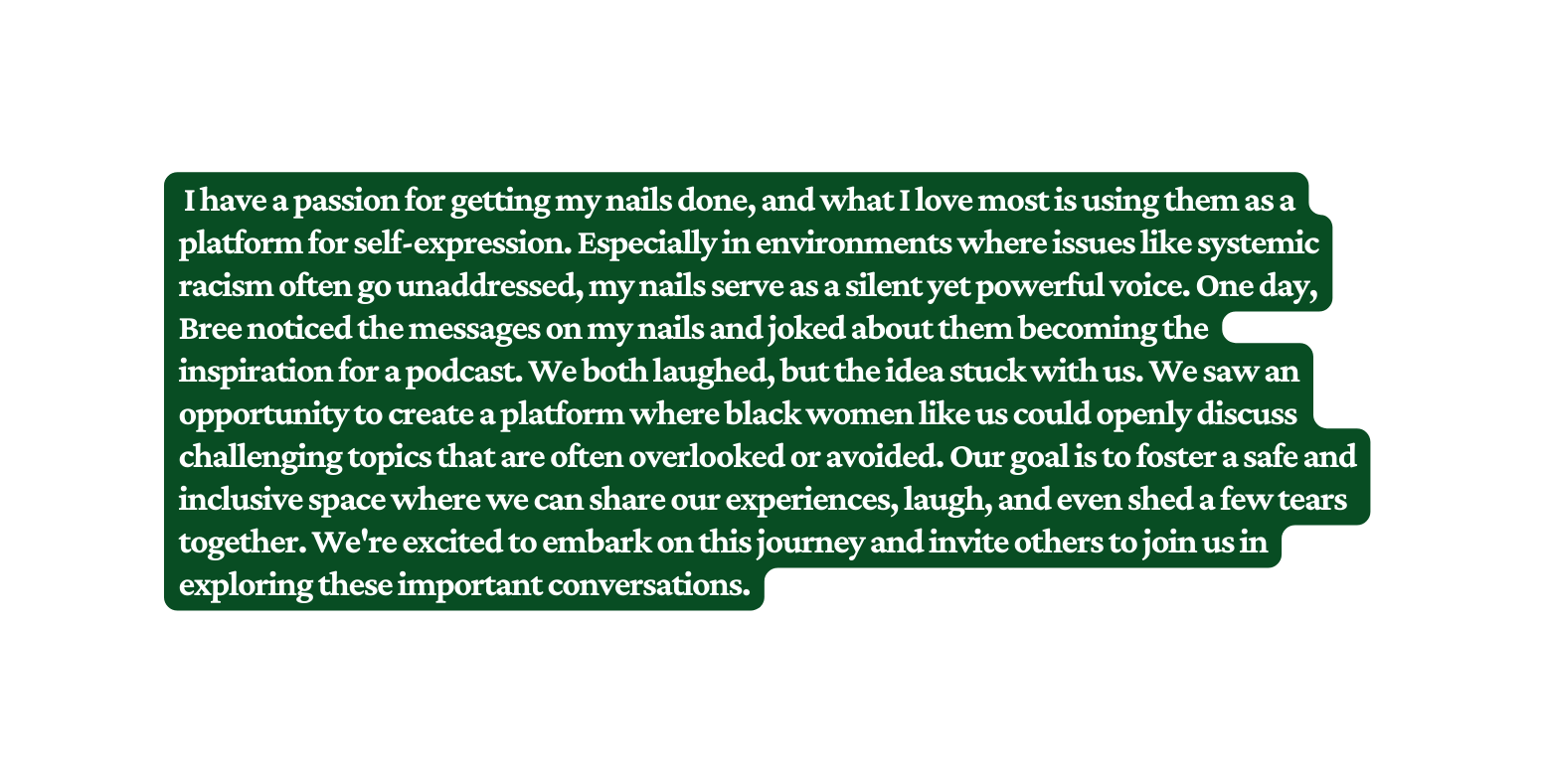 I have a passion for getting my nails done and what I love most is using them as a platform for self expression Especially in environments where issues like systemic racism often go unaddressed my nails serve as a silent yet powerful voice One day Bree noticed the messages on my nails and joked about them becoming the inspiration for a podcast We both laughed but the idea stuck with us We saw an opportunity to create a platform where black women like us could openly discuss challenging topics that are often overlooked or avoided Our goal is to foster a safe and inclusive space where we can share our experiences laugh and even shed a few tears together We re excited to embark on this journey and invite others to join us in exploring these important conversations